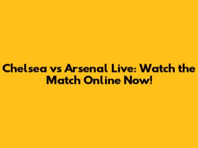 Chelsea vs Arsenal Live: Watch the Match Online Now!