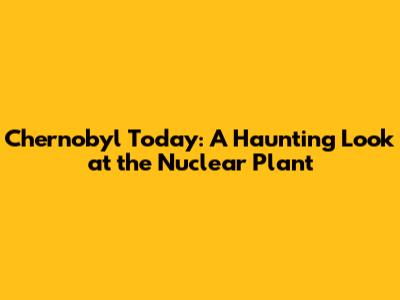 Chernobyl Today: A Haunting Look at the Nuclear Plant