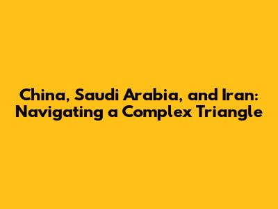 China, Saudi Arabia, and Iran: Navigating a Complex Triangle
