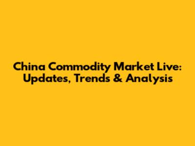 China Commodity Market Live: Updates, Trends & Analysis
