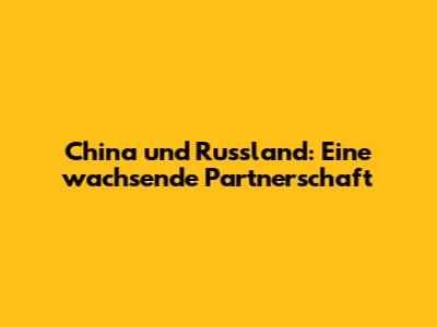 China und Russland: Eine wachsende Partnerschaft