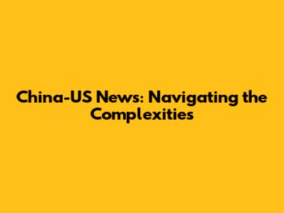 China-US News: Navigating the Complexities