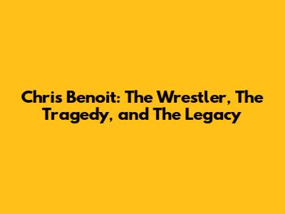 Chris Benoit: The Wrestler, The Tragedy, and The Legacy