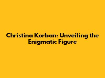 Christina Korban: Unveiling the Enigmatic Figure