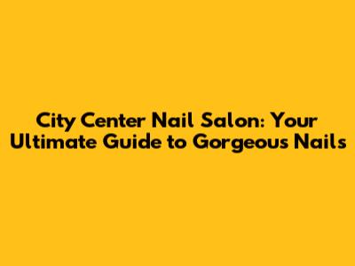 City Center Nail Salon: Your Ultimate Guide to Gorgeous Nails