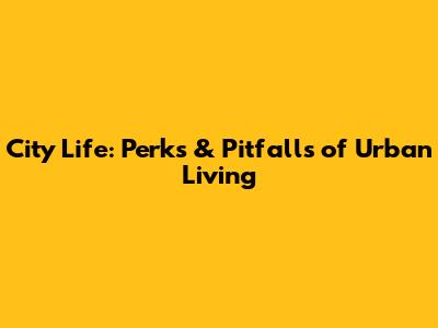 City Life: Perks & Pitfalls of Urban Living
