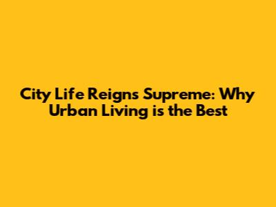 City Life Reigns Supreme: Why Urban Living is the Best