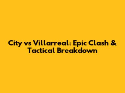 City vs Villarreal: Epic Clash & Tactical Breakdown