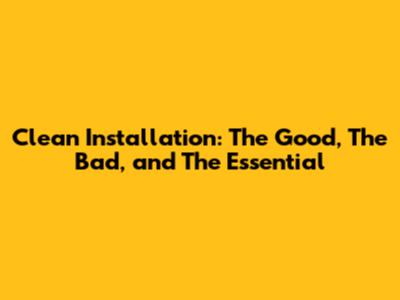 Clean Installation: The Good, The Bad, and The Essential