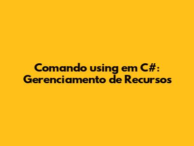 Comando 'using' em C#: Gerenciamento de Recursos