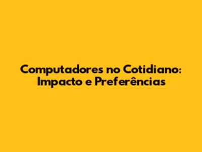 Computadores no Cotidiano: Impacto e Preferências
