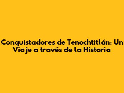 Conquistadores de Tenochtitlán: Un Viaje a través de la Historia