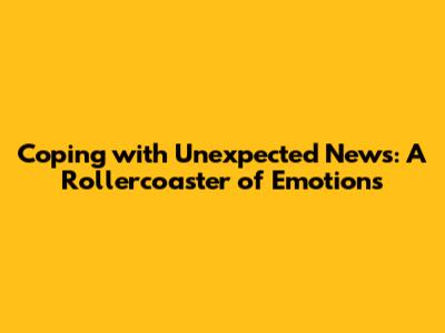 Coping with Unexpected News: A Rollercoaster of Emotions