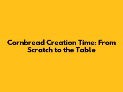 Cornbread Creation Time: From Scratch to the Table