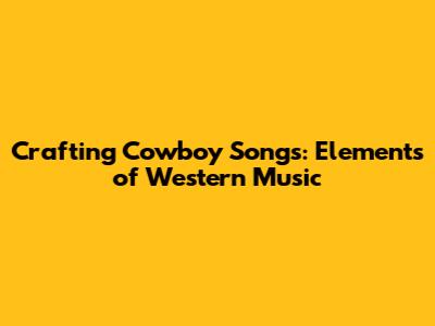 Crafting Cowboy Songs: Elements of Western Music