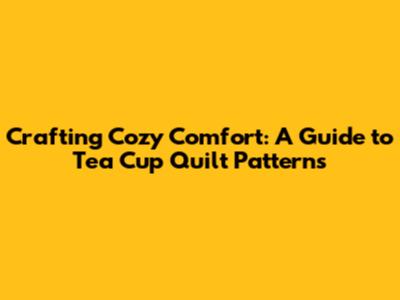 Crafting Cozy Comfort: A Guide to Tea Cup Quilt Patterns