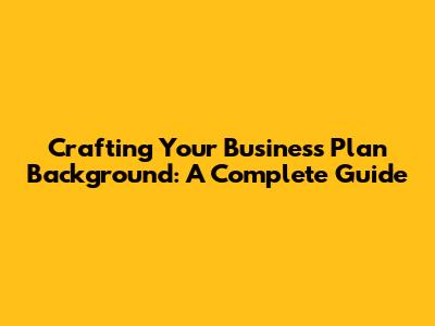 Crafting Your Business Plan Background: A Complete Guide