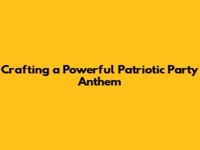 Crafting a Powerful Patriotic Party Anthem