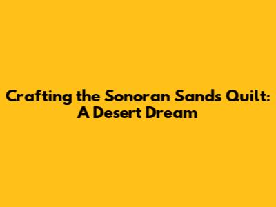 Crafting the Sonoran Sands Quilt: A Desert Dream