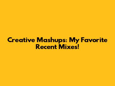 Creative Mashups: My Favorite Recent Mixes!