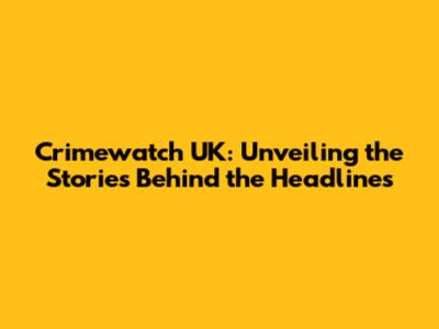Crimewatch UK: Unveiling the Stories Behind the Headlines