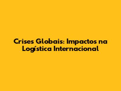Crises Globais: Impactos na Logística Internacional