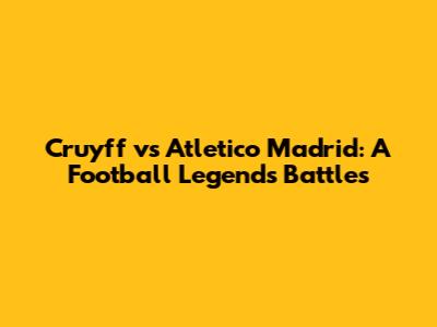 Cruyff vs Atletico Madrid: A Football Legend's Battles