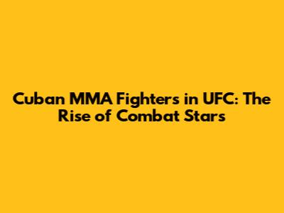Cuban MMA Fighters in UFC: The Rise of Combat Stars