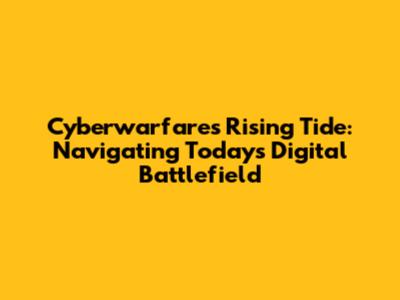 Cyberwarfare's Rising Tide: Navigating Today's Digital Battlefield