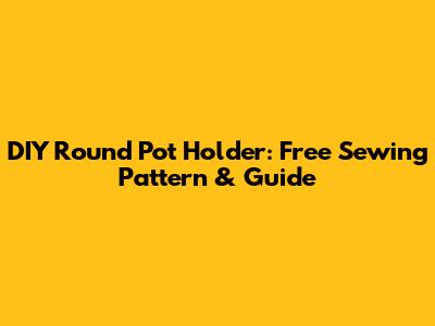 DIY Round Pot Holder: Free Sewing Pattern & Guide