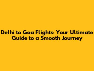 Delhi to Goa Flights: Your Ultimate Guide to a Smooth Journey