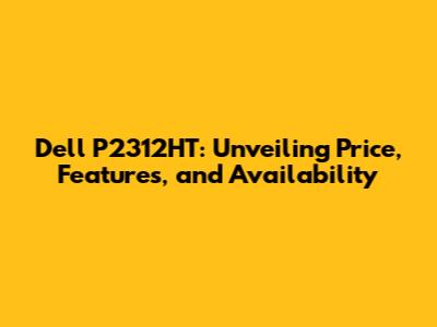 Dell P2312HT: Unveiling Price, Features, and Availability