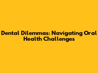 Dental Dilemmas: Navigating Oral Health Challenges