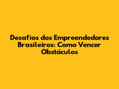 Desafios dos Empreendedores Brasileiros: Como Vencer Obstáculos