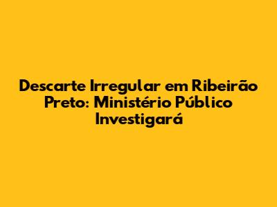 Descarte Irregular em Ribeirão Preto: Ministério Público Investigará