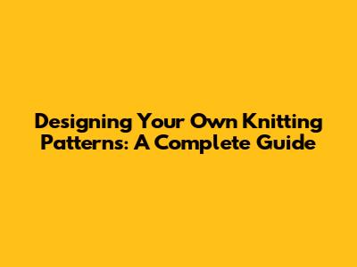 Designing Your Own Knitting Patterns: A Complete Guide