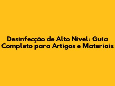 Desinfecção de Alto Nível: Guia Completo para Artigos e Materiais