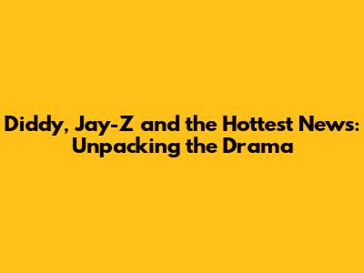 Diddy, Jay-Z and the Hottest News: Unpacking the Drama