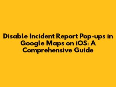 Disable Incident Report Pop-ups in Google Maps on iOS: A Comprehensive Guide