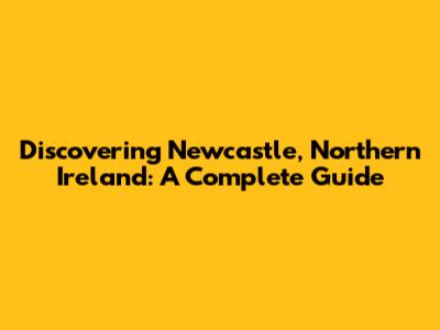 Discovering Newcastle, Northern Ireland: A Complete Guide