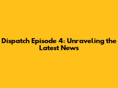 Dispatch Episode 4: Unraveling the Latest News