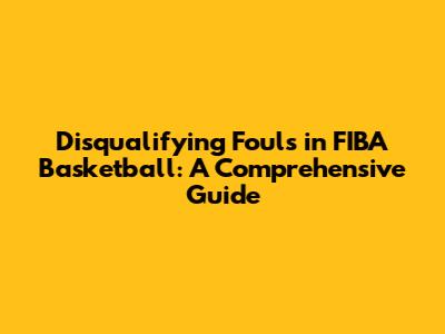 Disqualifying Fouls in FIBA Basketball: A Comprehensive Guide