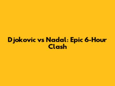 Djokovic vs Nadal: Epic 6-Hour Clash