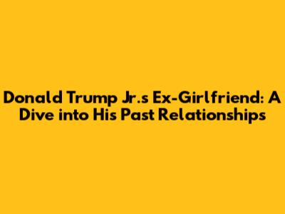 Donald Trump Jr.'s Ex-Girlfriend: A Dive into His Past Relationships