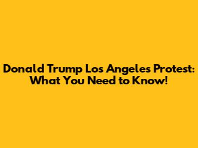 Donald Trump Los Angeles Protest: What You Need to Know!