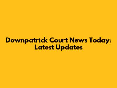 Downpatrick Court News Today: Latest Updates