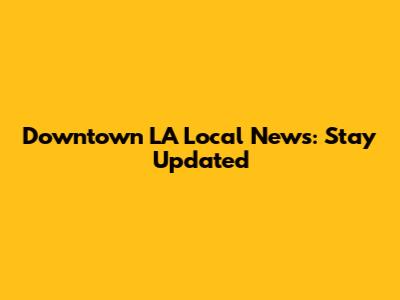 Downtown LA Local News: Stay Updated