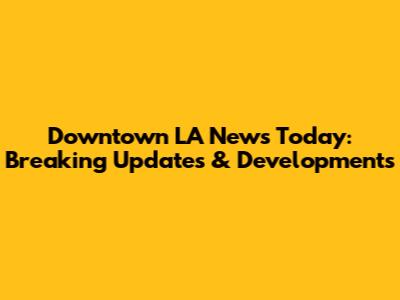 Downtown LA News Today: Breaking Updates & Developments