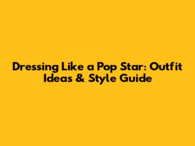 Dressing Like a Pop Star: Outfit Ideas & Style Guide