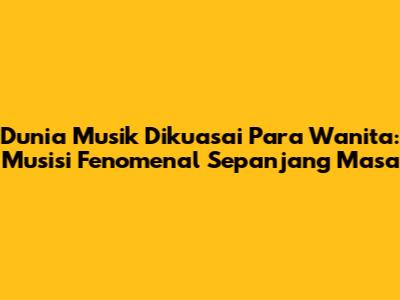 Dunia Musik Dikuasai Para Wanita: Musisi Fenomenal Sepanjang Masa